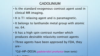 GADOLINIUM
• Is the standard exogenous contrast agent used in
clinical MR imaging.
• It is T1 relaxing agent and is parama...