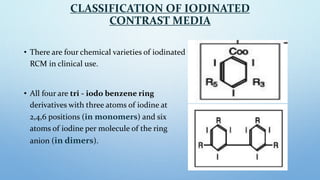 CLASSIFICATION OF IODINATED
CONTRAST MEDIA
• There are four chemical varieties of iodinated
RCM in clinical use.
• All fou...