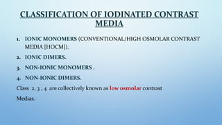 CLASSIFICATION OF IODINATED CONTRAST
MEDIA
1. IONIC MONOMERS (CONVENTIONAL/HIGH OSMOLAR CONTRAST
MEDIA [HOCM]).
2. IONIC D...