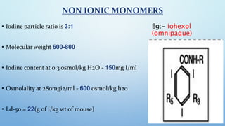 NON IONIC MONOMERS
• Iodine particle ratio is 3:1
• Molecular weight 600-800
• Iodine content at 0.3 osmol/kg H2O - 150mg ...