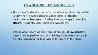 LOW SOLUBILITY GAS BUBBLES
• Since the effective duration of action of encapsulated air bubble
is very short, newer agents...