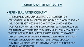 CARDIAC AND CORONARY ANGIOGRAPHY
• INTRACARDIAC INJECTIONS LOCM INJECTIONS ARE MUCH
PREFERRED AS THEY CAUSE LESS DISTURBAN...