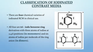 CLASSIFICATION OF IODINATED
CONTRAST MEDIA
• There are four chemical varieties of
iodinated RCM in clinical use.
• All fou...