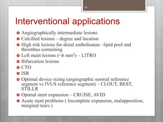 Interventional applications
 Angiographically intermediate lesions
 Calcified lesions – degree and location
 High risk lesions for distal embolisaton –lipid pool and
thrombus containing
 Left main lesions (<6 mm2) – LITRO
 Bifurcation lesions
 CTO
 ISR
 Optimal device sizing (angiographic normal reference
segment vs IVUS reference segment) – CLOUT, BEST,
STILLR
 Opimal stent expansion – CRUISE, AVID
 Acute stent problems ( Incomplete expansion, malapposition,
marginal tears )
28
 
