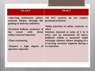 TD- OCT FD-OCT
• Injecting continuous saline/
contrast flushes through the
guiding or delivery catheters.
•Proximal balloon occlusion of
the vessel with distal
saline/contrast injection.
•Time-consuming
• Require a high degree of
operator expertise
•FD OCT systems do not require
proximal occlusion
•Bolus injection of saline, contrast, or
other
Solution, injected at rates of 2 to 4
ml/s, and an automated 20 mm/s
pullback within a monorail rapid
exchange catheter allows imaging of a
6-cm-long coronary segment during a
3-s injection
37
 
