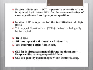 Ex vivo validations --- OCT superior to conventional and
integrated backscatter IVUS for the characterisation of
coronary atherosclerotic plaque composition.
 In vivo, OCT is superior for the identification of lipid
pools
 Thin capped fibroatheromas (TCFA) - defined pathologically
by the triad of:
 Lipid core.
 Fibrous cap with a thickness < 65 micron m.
 Cell infiltration of the fibrous cap.
 OCT for in vivo assessment of fibrous cap thickness ----
Unique ability to image superficial detail.
 OCT can quantify macrophages within the fibrous cap.
41
 