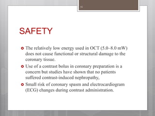SAFETY
 The relatively low energy used in OCT (5.0–8.0 mW)
does not cause functional or structural damage to the
coronary tissue.
 Use of a contrast bolus in coronary preparation is a
concern but studies have shown that no patients
suffered contrast-induced nephropathy,
 Small risk of coronary spasm and electrocardiogram
(ECG) changes during contrast administration.
51
 