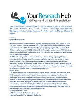 YRH: Intravascular Ultrasound (IVUS) - Global Trends, Estimates and Forecasts,
2012-2018 Overview, Size, Share, Analysis, Technology Developments,
Development Status, Trends, Structure, Production Value and Forecast Research
Report
Summary
Global Market Watch:
Global Intravascular Ultrasound (IVUS) sector is projected to reach US$618 million by 2016.
The North America accounts for nearly 33% (2015) of the global share while Europe claims
approximately 17% (2018). Asia-Pacific is the fastest growing region with a CAGR of 10.3%
driving a market value of US$252 million by 2015. Among the product types, IVUS Catheters
accounts nearly half of the market value while IVUS Consoles and IVUS Devices & Accessories
add up to the remaining half.
Healthcare Industry division has been witnessing a drastic change regarding the new
innovation and technology which in terms are applied in improving from sector to sector
since the past 3-5 years. Cardiovascular industry growth continues to increase with the
presence of multiple technologies such as advanced material and software which is featured
in most of the devices. International companies tends to innovate, develop new products and
to enhance the existing features in cardiovascular devices.
Report Focus:
The report ‘Intravascular Ultrasound (IVUS) - Global Trends, Estimates and Forecasts, 2012-
2018’ reviews the latest trends in cardiovascular devices with a perceptive attempt to
disclose the near-future growth prospects. An in-depth analysis on a geographic basis
provides strategic business intelligence for healthcare sector investments. The study reveals
profitable investment strategies for market start-ups, pharmaceutical/biotechnology
companies, laboratories, Contract/Clinical/Commercial Research Organizations (CROs),
government/academic organizations, consulting firms, database buyers and many more in
preferred locations. The report primarily focuses on:
• Emerging Market Trends
• Advancements in the Technological Space
• Market Demand of The Segments (By-Region)
 