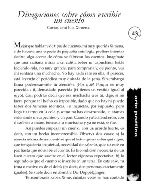 43
Divagaciones sobre cómo escribir
un cuento
Cartas a mi hija Ximena.
Mejorquehablartedetiposdecuentos,mimuyqueridaXimena,
o de hacerte una especie de pequeña antología, prefiero intentar
decirte algo acerca de cómo se fabrican los cuentos. Imagínate
que una mañana entras a un café a beber un capuchino. Estás
haciendo cola, no muy grande, para comprarlo y, de pronto, ves
ahí sentada una muchacha. No hay nada raro en ella, al parecer,
está leyendo el periódico muy quitada de la pena. Sin embargo
llama poderosamente tu atención. ¿Por qué? Porque es muy
parecida a ti, demasiado parecida (tú tienes un vestido igual al
suyo). Casi podrías decir que esa muchacha eres tú, digo, si no
fuera porque tal hecho es imposible, dado que no hay ni puede
haber dos Ximenas idénticas. Te inquietas, por supuesto, pero
llega tu turno en la cola y, como no has desayunado, te atareas
ordenando un capuchino y un pan. Cuando ya te atendieron, con
el café en la mano, buscas a la muchacha y ya no está, se fue.
	 Así puedes empezar un cuento, con un acorde fuerte, es
decir, con un hecho incomprensible. Observa dos cosas: a) la
esencia misma de un cuento es que el lector quiera saber qué sigue,
que tenga cierta inquietud, necesidad de saberlo, que no esté en
paz hasta que no acabe el cuento. Es la condición necesaria de un
buen cuento que suscite en el lector vigorosa expectativa; b) lo
segundo es que el cuento se inscribe en un tema. En este caso, tu
tema o motivo es de el doble (es decir, dos personas exactamente
iguales). Se suele decir en alemán: Der Doppelganger.
	 Te asombraría saber, Xime, cuántas veces se han contado
artepoética
 