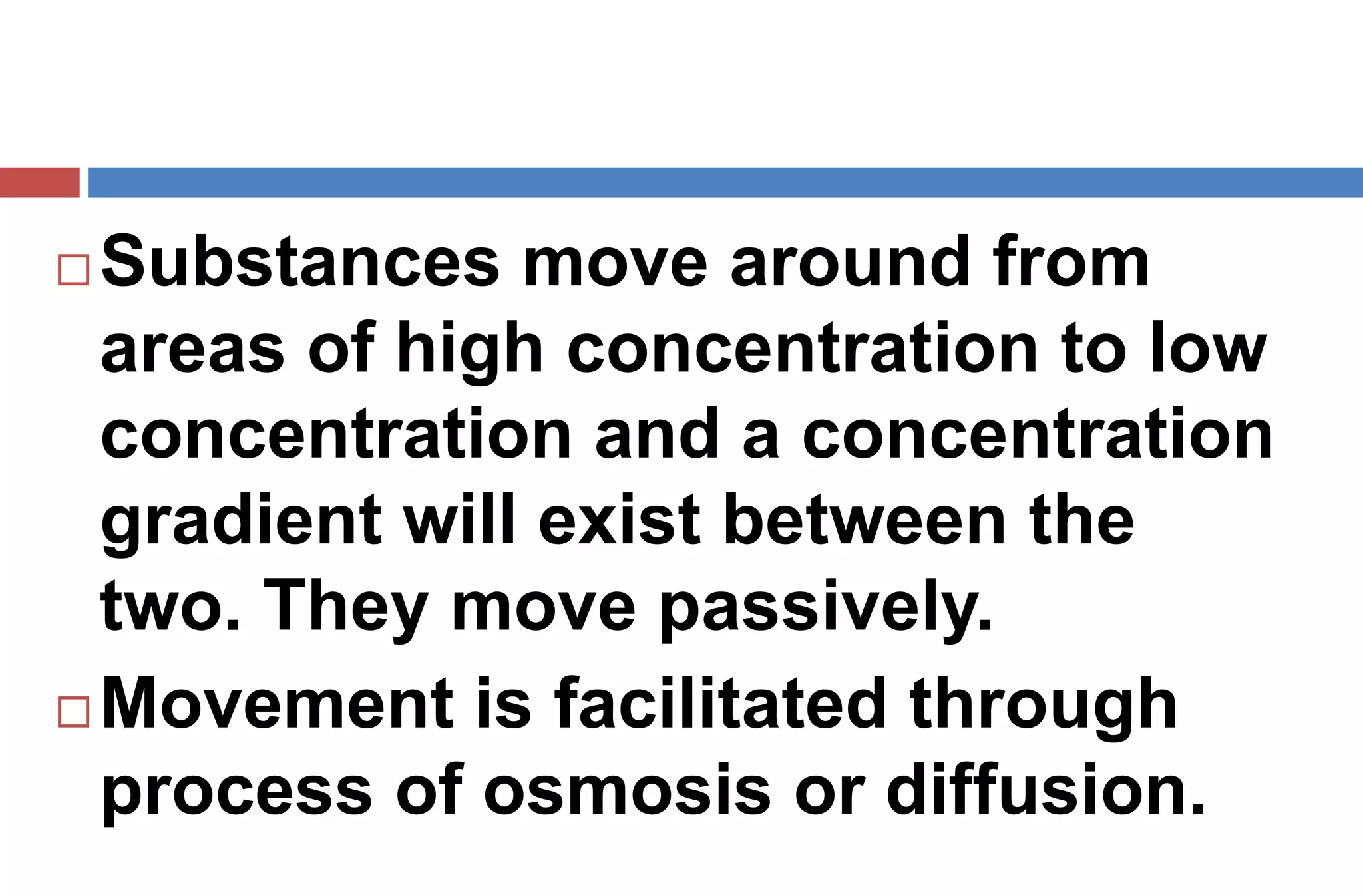  Substances move around from
areas of high concentration to low
concentration and a concentration
gradient will exist between the
two. They move passively.
 Movement is facilitated through
process of osmosis or diffusion.
 