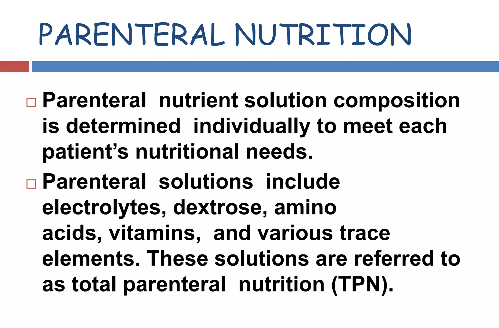 PARENTERAL NUTRITION
 Parenteral nutrient solution composition
is determined individually to meet each
patient’s nutritional needs.
 Parenteral solutions include
electrolytes, dextrose, amino
acids, vitamins, and various trace
elements. These solutions are referred to
as total parenteral nutrition (TPN).
 