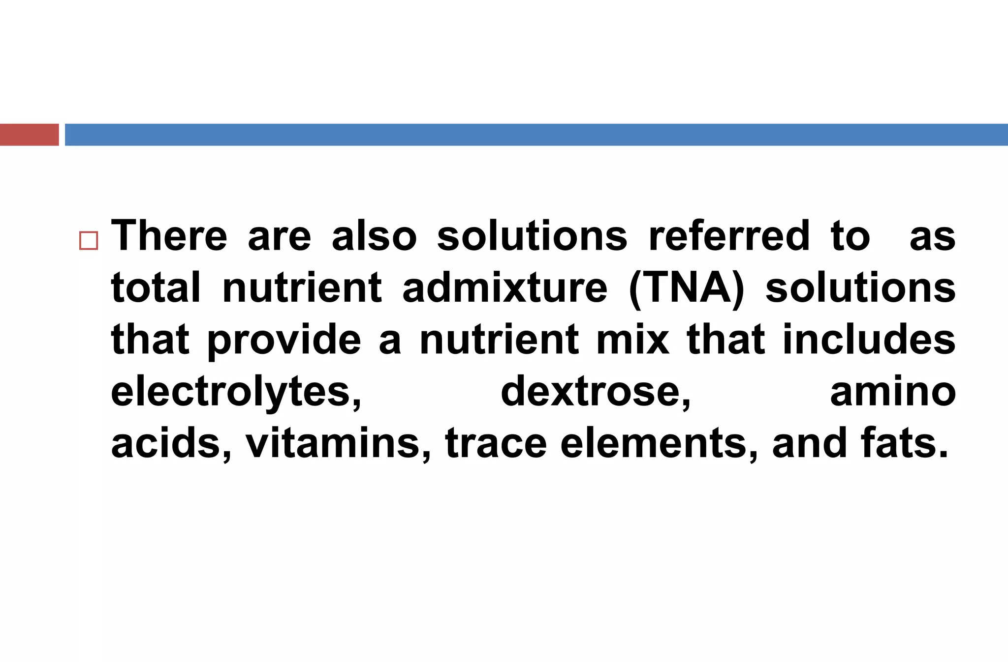  There are also solutions referred to as
total nutrient admixture (TNA) solutions
that provide a nutrient mix that includes
electrolytes, dextrose, amino
acids, vitamins, trace elements, and fats.
 