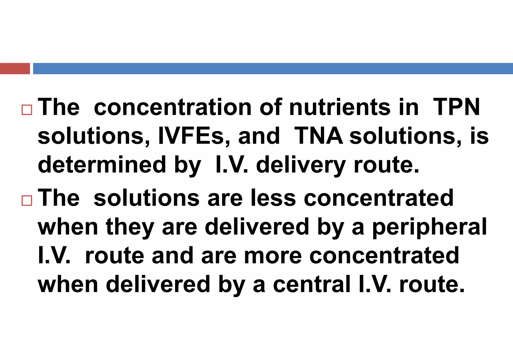  The concentration of nutrients in TPN
solutions, IVFEs, and TNA solutions, is
determined by I.V. delivery route.
 The solutions are less concentrated
when they are delivered by a peripheral
I.V. route and are more concentrated
when delivered by a central I.V. route.
 