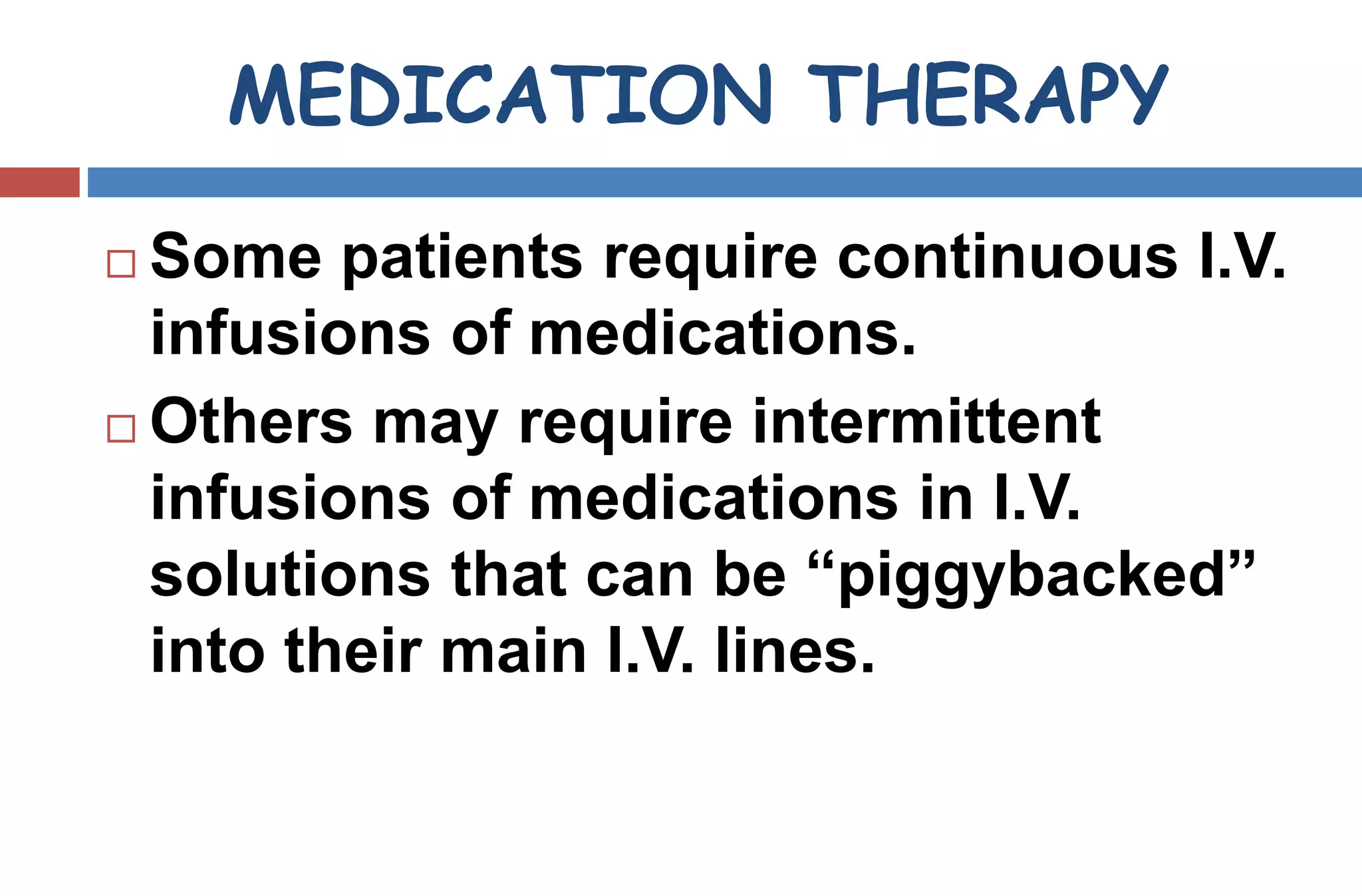 MEDICATION THERAPY
 Some patients require continuous I.V.
infusions of medications.
 Others may require intermittent
infusions of medications in I.V.
solutions that can be “piggybacked”
into their main I.V. lines.
 