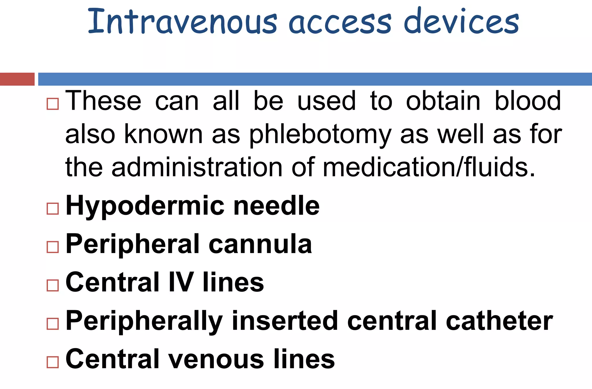 Intravenous access devices
 These can all be used to obtain blood
also known as phlebotomy as well as for
the administration of medication/fluids.
 Hypodermic needle
 Peripheral cannula
 Central IV lines
 Peripherally inserted central catheter
 Central venous lines
 