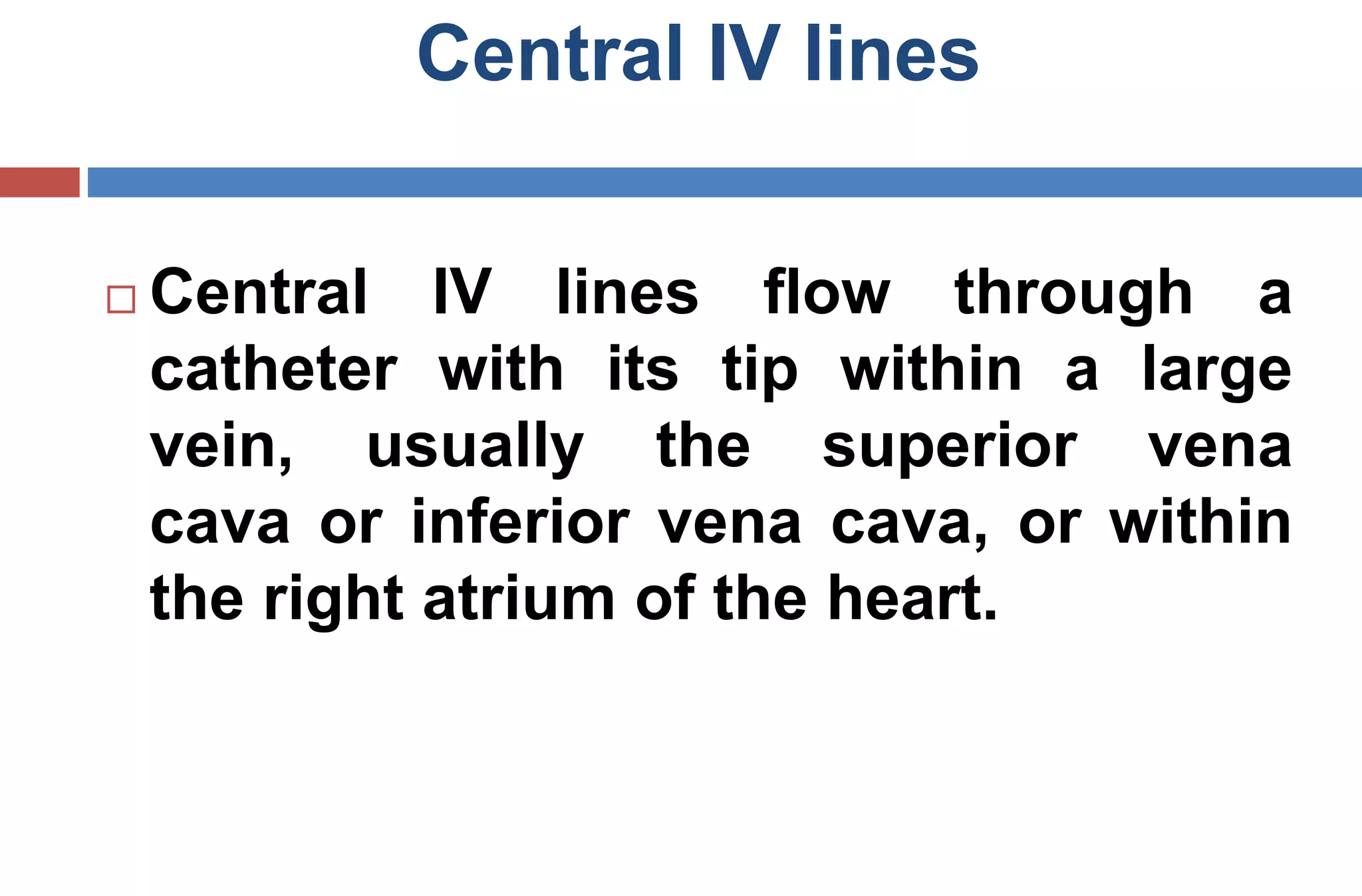 Central IV lines
 Central IV lines flow through a
catheter with its tip within a large
vein, usually the superior vena
cava or inferior vena cava, or within
the right atrium of the heart.
 