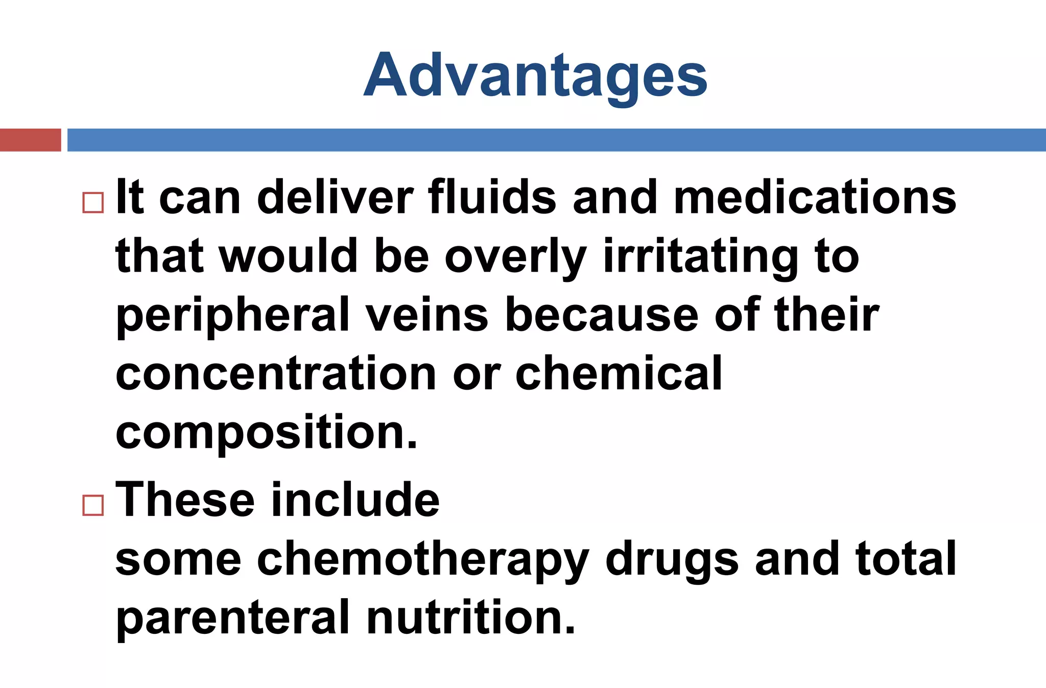 Advantages
 It can deliver fluids and medications
that would be overly irritating to
peripheral veins because of their
concentration or chemical
composition.
 These include
some chemotherapy drugs and total
parenteral nutrition.
 