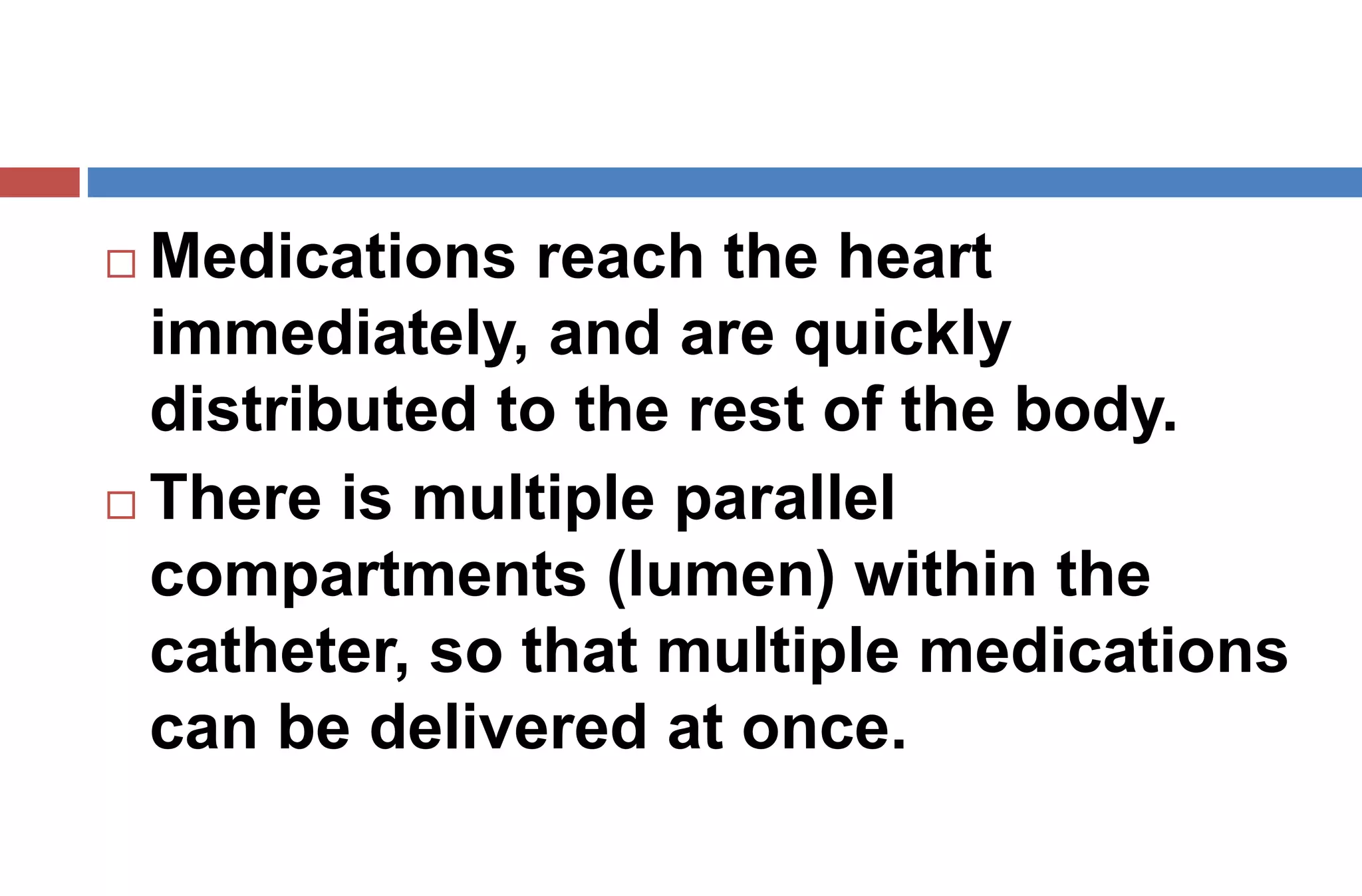  Medications reach the heart
immediately, and are quickly
distributed to the rest of the body.
 There is multiple parallel
compartments (lumen) within the
catheter, so that multiple medications
can be delivered at once.
 