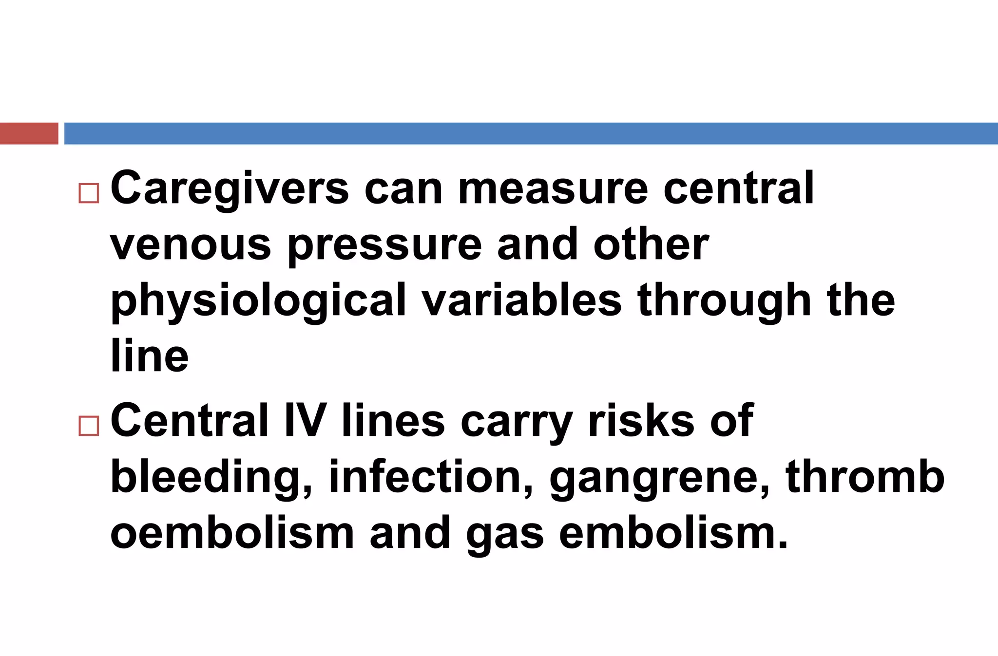  Caregivers can measure central
venous pressure and other
physiological variables through the
line
 Central IV lines carry risks of
bleeding, infection, gangrene, thromb
oembolism and gas embolism.
 