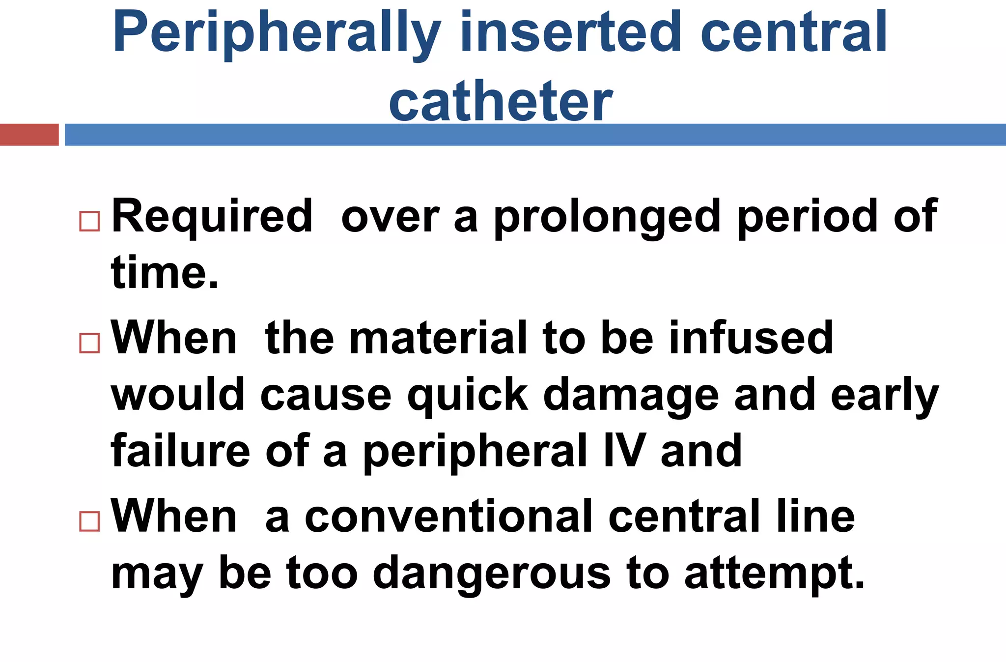Peripherally inserted central
catheter
 Required over a prolonged period of
time.
 When the material to be infused
would cause quick damage and early
failure of a peripheral IV and
 When a conventional central line
may be too dangerous to attempt.
 