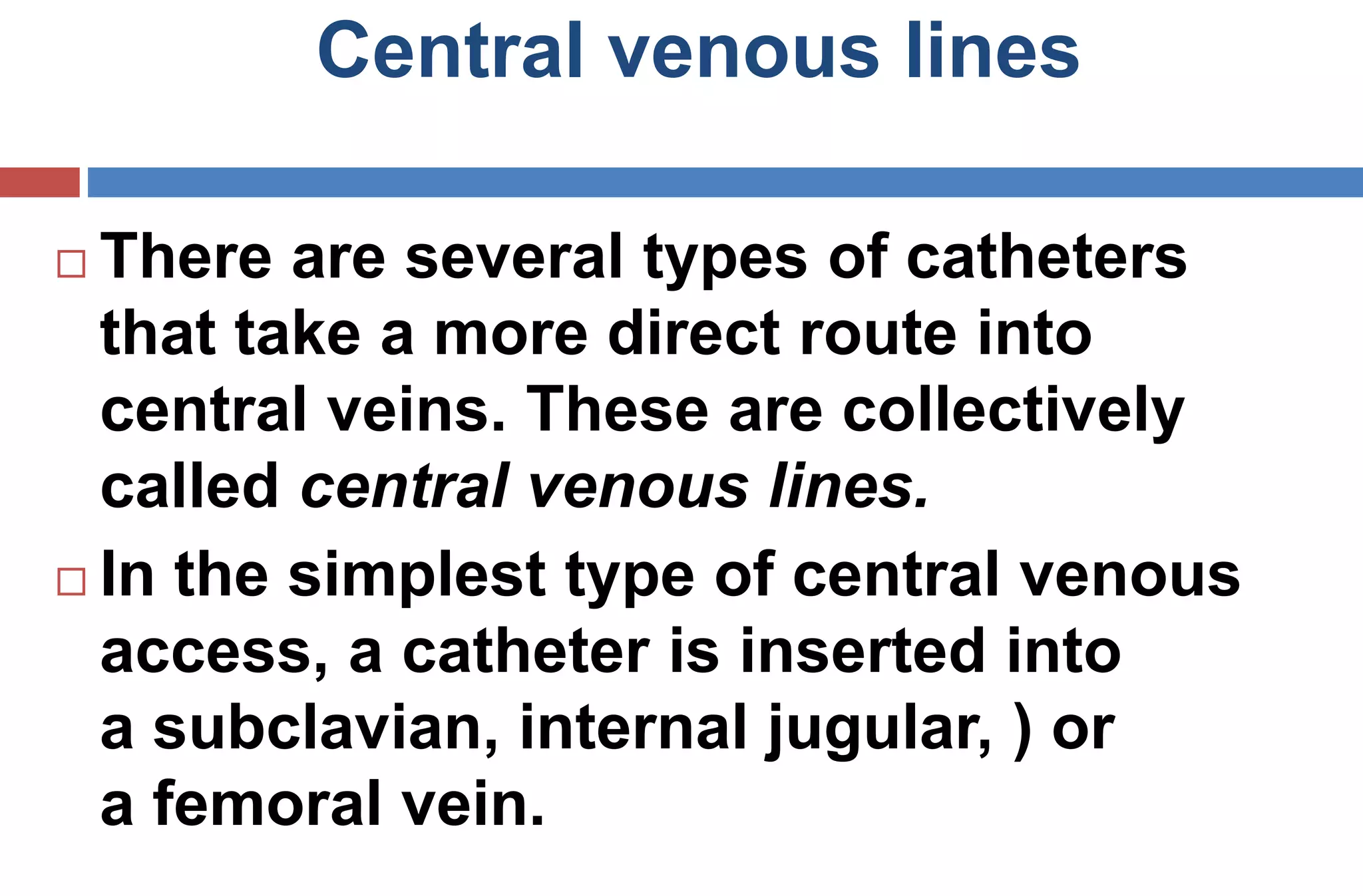 Central venous lines
 There are several types of catheters
that take a more direct route into
central veins. These are collectively
called central venous lines.
 In the simplest type of central venous
access, a catheter is inserted into
a subclavian, internal jugular, ) or
a femoral vein.
 