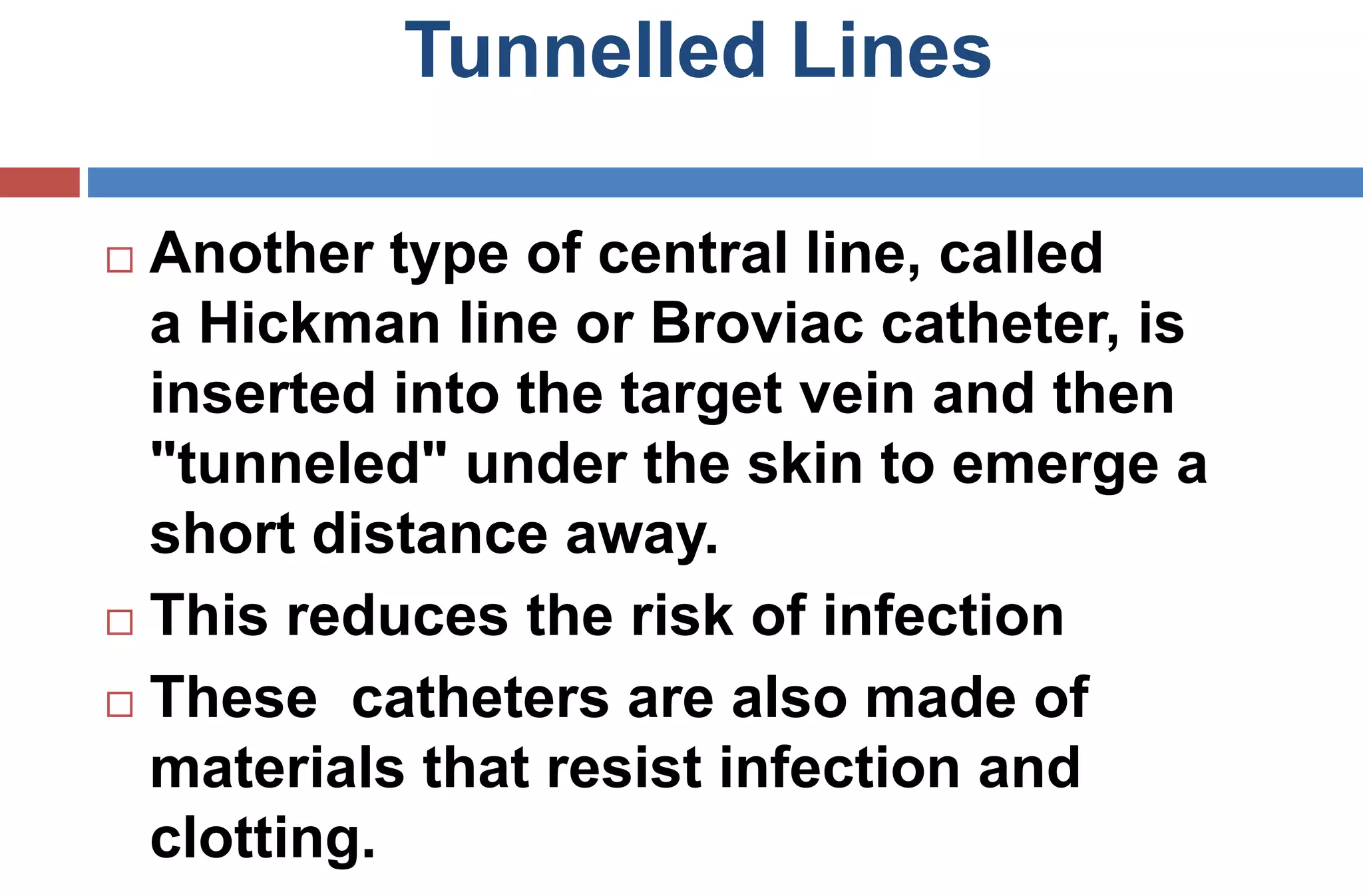 Tunnelled Lines
 Another type of central line, called
a Hickman line or Broviac catheter, is
inserted into the target vein and then
"tunneled" under the skin to emerge a
short distance away.
 This reduces the risk of infection
 These catheters are also made of
materials that resist infection and
clotting.
 