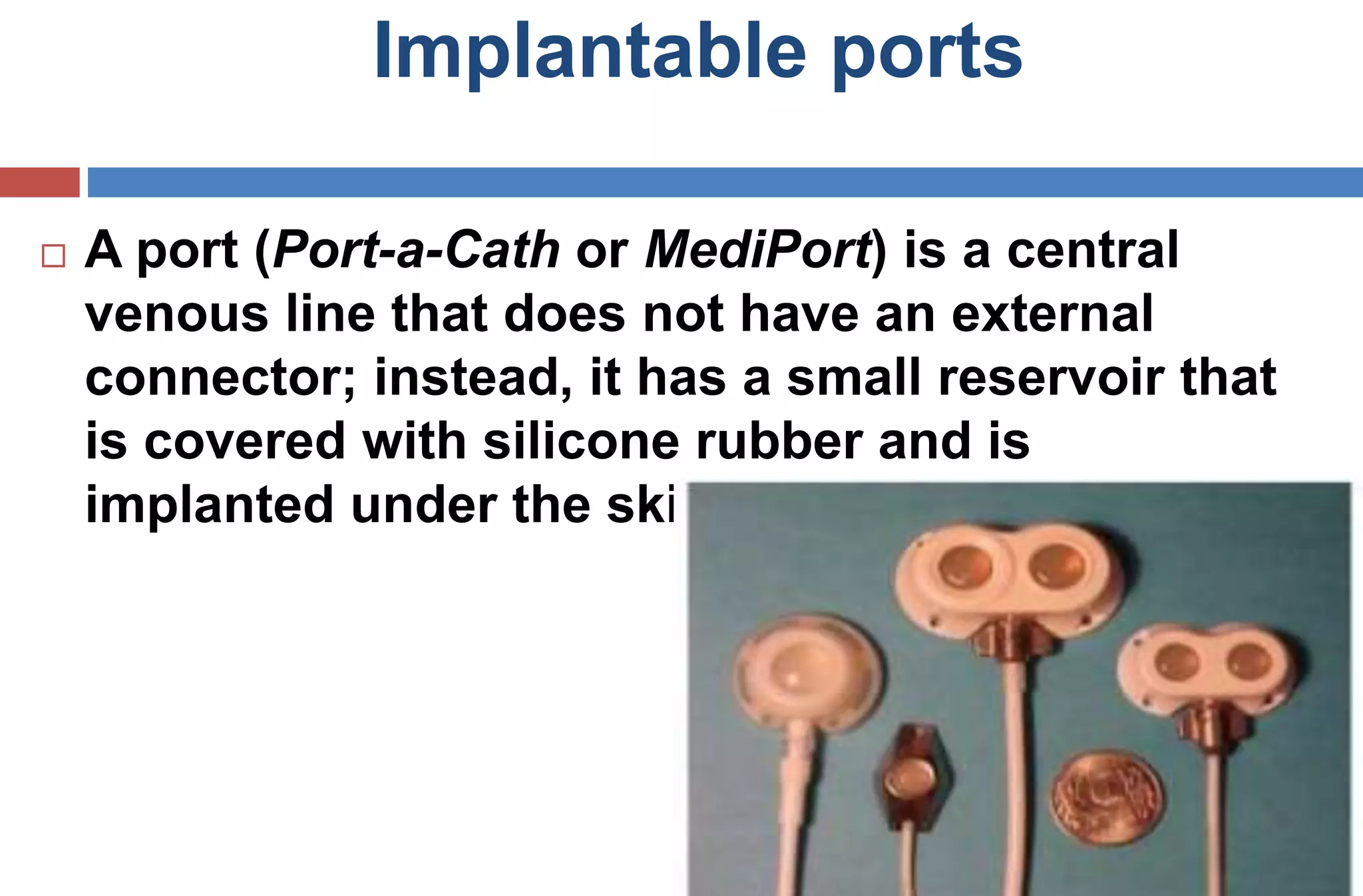 Implantable ports
 A port (Port-a-Cath or MediPort) is a central
venous line that does not have an external
connector; instead, it has a small reservoir that
is covered with silicone rubber and is
implanted under the skin.
 