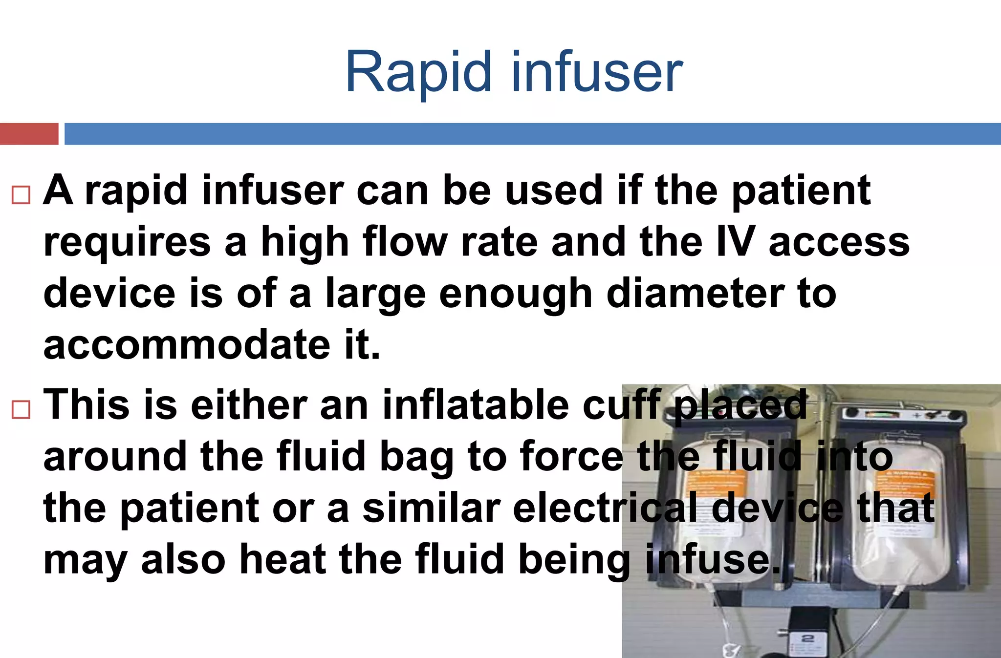 Rapid infuser
 A rapid infuser can be used if the patient
requires a high flow rate and the IV access
device is of a large enough diameter to
accommodate it.
 This is either an inflatable cuff placed
around the fluid bag to force the fluid into
the patient or a similar electrical device that
may also heat the fluid being infuse.
 