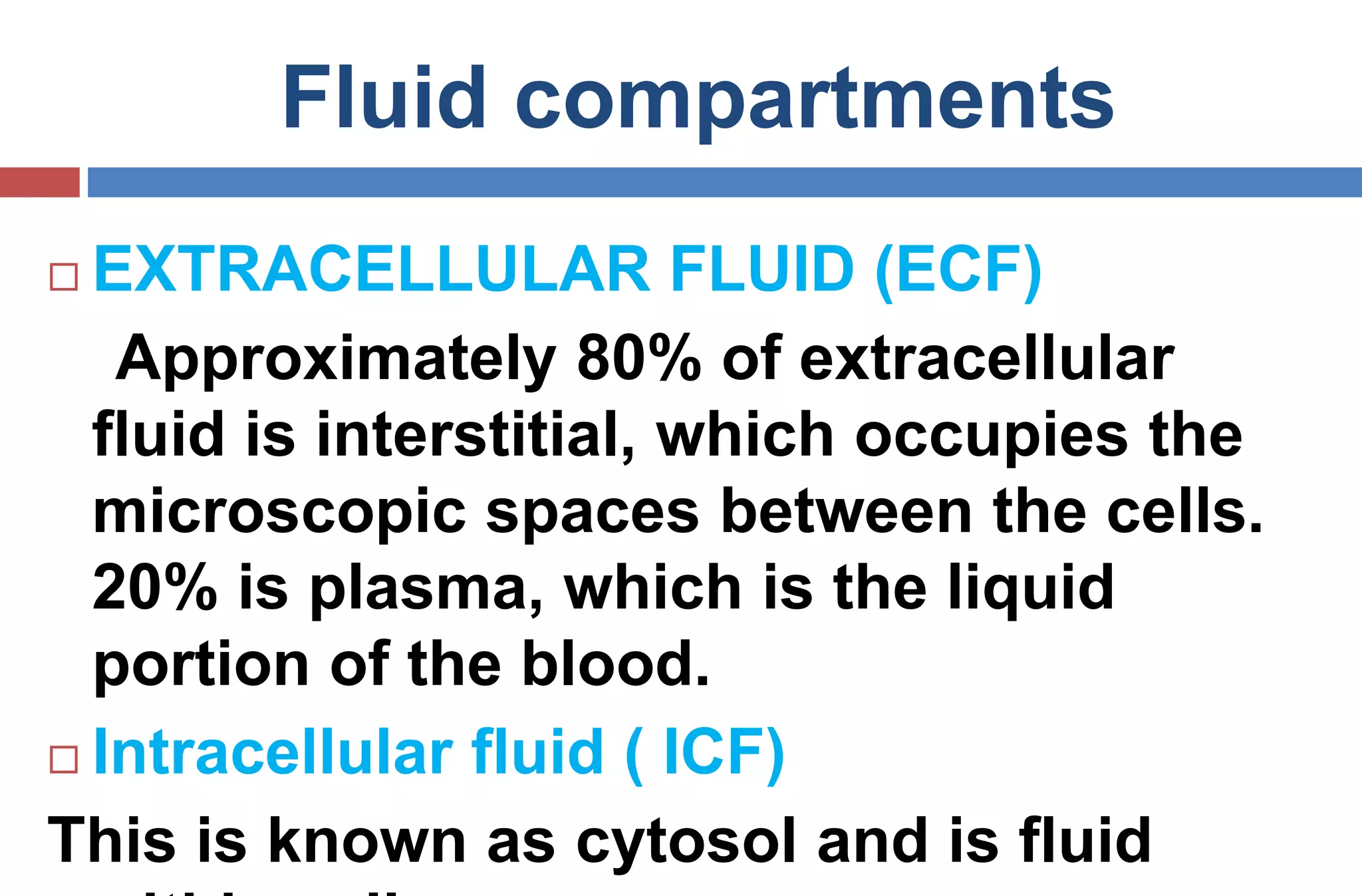 Fluid compartments
 EXTRACELLULAR FLUID (ECF)
Approximately 80% of extracellular
fluid is interstitial, which occupies the
microscopic spaces between the cells.
20% is plasma, which is the liquid
portion of the blood.
 Intracellular fluid ( ICF)
This is known as cytosol and is fluid
 