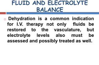 FLUID AND ELECTROLYTE
BALANCE
 Dehydration is a common indication
for I.V. therapy not only ﬂuids be
restored to the vasculature, but
electrolyte levels also must be
assessed and possibly treated as well.
 