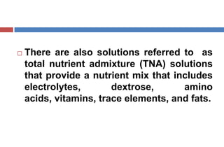  There are also solutions referred to as
total nutrient admixture (TNA) solutions
that provide a nutrient mix that includes
electrolytes, dextrose, amino
acids, vitamins, trace elements, and fats.
 