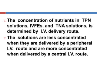  The concentration of nutrients in TPN
solutions, IVFEs, and TNA solutions, is
determined by I.V. delivery route.
 The solutions are less concentrated
when they are delivered by a peripheral
I.V. route and are more concentrated
when delivered by a central I.V. route.
 