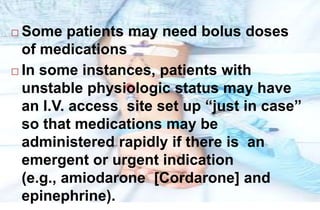 Some patients may need bolus doses
of medications
 In some instances, patients with
unstable physiologic status may have
an I.V. access site set up “just in case”
so that medications may be
administered rapidly if there is an
emergent or urgent indication
(e.g., amiodarone [Cordarone] and
epinephrine).
 
