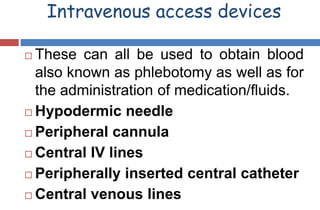 Intravenous access devices
 These can all be used to obtain blood
also known as phlebotomy as well as for
the administration of medication/fluids.
 Hypodermic needle
 Peripheral cannula
 Central IV lines
 Peripherally inserted central catheter
 Central venous lines
 