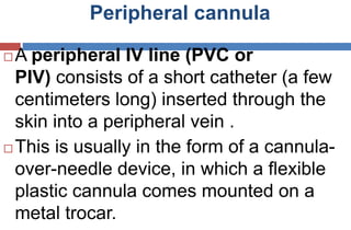 Peripheral cannula
 A peripheral IV line (PVC or
PIV) consists of a short catheter (a few
centimeters long) inserted through the
skin into a peripheral vein .
 This is usually in the form of a cannula-
over-needle device, in which a flexible
plastic cannula comes mounted on a
metal trocar.
 