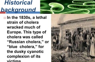 Historical
background
 In the 1830s, a lethal
strain of cholera
wracked much of
Europe. This type of
cholera was called
“Russian cholera,” or
“blue cholera,” for
the dusky cyanotic
complexion of its
 