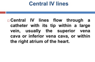 Central IV lines
 Central IV lines flow through a
catheter with its tip within a large
vein, usually the superior vena
cava or inferior vena cava, or within
the right atrium of the heart.
 