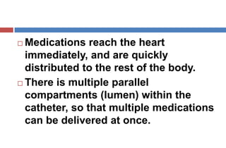  Medications reach the heart
immediately, and are quickly
distributed to the rest of the body.
 There is multiple parallel
compartments (lumen) within the
catheter, so that multiple medications
can be delivered at once.
 