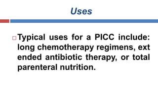 Uses
 Typical uses for a PICC include:
long chemotherapy regimens, ext
ended antibiotic therapy, or total
parenteral nutrition.
 