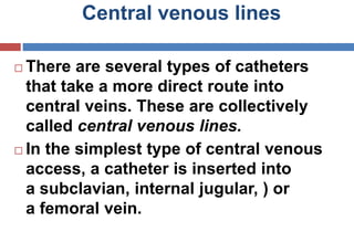 Central venous lines
 There are several types of catheters
that take a more direct route into
central veins. These are collectively
called central venous lines.
 In the simplest type of central venous
access, a catheter is inserted into
a subclavian, internal jugular, ) or
a femoral vein.
 