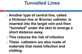 Tunnelled Lines
 Another type of central line, called
a Hickman line or Broviac catheter, is
inserted into the target vein and then
"tunneled" under the skin to emerge a
short distance away.
 This reduces the risk of infection
 These catheters are also made of
materials that resist infection and
clotting.
 