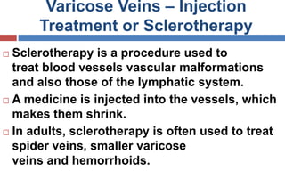 Varicose Veins – Injection
Treatment or Sclerotherapy
 Sclerotherapy is a procedure used to
treat blood vessels vascular malformations
and also those of the lymphatic system.
 A medicine is injected into the vessels, which
makes them shrink.
 In adults, sclerotherapy is often used to treat
spider veins, smaller varicose
veins and hemorrhoids.
 
