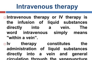 Intravenous therapy
 Intravenous therapy or IV therapy is
the infusion of liquid substances
directly into a vein. The
word intravenous simply means
"within a vein”.
 Iv therapy constitutes the
administration of liquid substances
directly into a vein and general
 