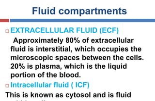 Fluid compartments
 EXTRACELLULAR FLUID (ECF)
Approximately 80% of extracellular
fluid is interstitial, which occupies the
microscopic spaces between the cells.
20% is plasma, which is the liquid
portion of the blood.
 Intracellular fluid ( ICF)
This is known as cytosol and is fluid
 