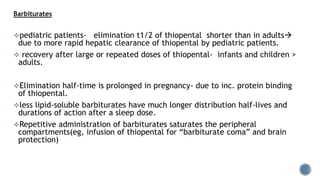 Barbiturates
pediatric patients- elimination t1/2 of thiopental shorter than in adults
due to more rapid hepatic clearance of thiopental by pediatric patients.
 recovery after large or repeated doses of thiopental- infants and children >
adults.
Elimination half-time is prolonged in pregnancy- due to inc. protein binding
of thiopental.
less lipid-soluble barbiturates have much longer distribution half-lives and
durations of action after a sleep dose.
Repetitive administration of barbiturates saturates the peripheral
compartments(eg, infusion of thiopental for “barbiturate coma” and brain
protection)
 