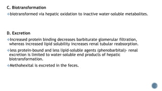 C. Biotransformation
biotransformed via hepatic oxidation to inactive water-soluble metabolites.
D. Excretion
Increased protein binding decreases barbiturate glomerular filtration,
whereas increased lipid solubility increases renal tubular reabsorption.
less protein-bound and less lipid-soluble agents (phenobarbital)- renal
excretion is limited to water-soluble end products of hepatic
biotransformation.
Methohexital is excreted in the feces.
 