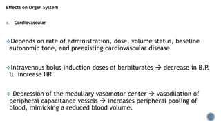Effects on Organ System
A. Cardiovascular
Depends on rate of administration, dose, volume status, baseline
autonomic tone, and preexisting cardiovascular disease.
Intravenous bolus induction doses of barbiturates  decrease in B.P.
& increase HR .
 Depression of the medullary vasomotor center  vasodilation of
peripheral capacitance vessels  increases peripheral pooling of
blood, mimicking a reduced blood volume.
 