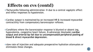 Tachycardia following administration  due to a central vagolytic effect
and reflex responses to hypotension.
Cardiac output is maintained by an increased HR & increased myocardial
contractility from compensatory baroreceptor reflexes.
Conditions where the baroreceptor response is blunted or absent (eg,
hypovolemia, congestive heart failure, β-adrenergic blockade) cardiac
output and arterial bp fall due to uncompensated peripheral pooling of
blood & direct myocardial depression.
slow rate of injection and adequate preoperative hydration attenuates or
eliminates these changes.
 