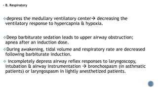  B. Respiratory
depress the medullary ventilatory center decreasing the
ventilatory response to hypercapnia & hypoxia.
Deep barbiturate sedation leads to upper airway obstruction;
apnea after an induction dose.
During awakening, tidal volume and respiratory rate are decreased
following barbiturate induction.
 incompletely depress airway reflex responses to laryngoscopy,
intubation & airway instrumentation  bronchospasm (in asthmatic
patients) or laryngospasm in lightly anesthetized patients.
 