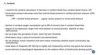 C. Cerebral
 constrict the cerebral vasculature  decrease in cerebral blood flow, cerebral blood volume, ICP.
Intracranial pressure decreases more than arterial blood pressure cerebral perfusion pressure (CPP)
increases.
CPP = cerebral artery pressure - jugular venous pressure or intracranial pressure
decline in cerebral oxygen consumption (up to 50% of normal) than in cerebral blood flow.
degree of cns depression ranges from mild sedation to unconsciousness- depends on dose
administered.
do not impair the perception of pain, lower the pain threshold.
Small doses cause a state of excitement and disorientation.
do not produce muscle relaxation and some induce involuntary skeletal muscle contractions (eg,
methohexital).
small doses of thiopental (50–100 mg iv) rapidly (but temporarily) control most grand mal seizures.
acute tolerance & physiological dependence on the sedative effect of barbiturates develop quickly.
 